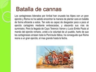 Batalla de cannas
Los cartagineses liderados por Aníbal han cruzado los Alpes con un gran
ejercito y Roma no ha sabido encontrar la manera de plantar cara en batalla
de forma eficiente a estos. Tan solo es capaz de desgastar poco a poco al
ejercito cartaginés mediante emboscadas, y atacando sus vías de
suministro. Pero la llegada de Cayo Terencio Varron y Lucio Emilio Paulo al
mando del ejercito romano, unido a la voluntad de un pueblo, harto de que
los cartagineses arrasen toda la Península Itálica, ha conseguido que Roma
reúna a un gran ejercito, el mas grande hasta la fecha.
 