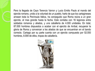 Pero la llegada de Cayo Terencio Varron y Lucio Emilio Paulo al mando del
ejercito romano, unido a la voluntad de un pueblo, harto de que los cartagineses
arrasen toda la Península Itálica, ha conseguido que Roma reúna a un gran
ejercito, el mas grande hasta la fecha. Este contaba con 16 legiones entre
soldados romanos y aliados, y una caballería de 4.000 unidades. En total,
87.000 hombres dispuestos a acabar con el ejercito de Aníbal, recuperar la
gloria de Roma y convencer a los aliados de que se encuentran en el bando
correcto. Cartago por su parte cuenta con un ejercito compuesto por 52.000
hombres, 8.000 de ellos, tropas de caballería.
 