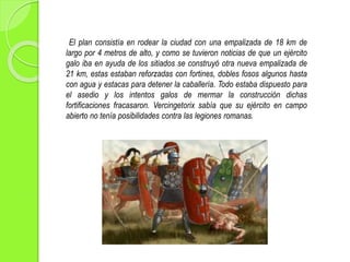 El plan consistía en rodear la ciudad con una empalizada de 18 km de
largo por 4 metros de alto, y como se tuvieron noticias de que un ejército
galo iba en ayuda de los sitiados se construyó otra nueva empalizada de
21 km, estas estaban reforzadas con fortines, dobles fosos algunos hasta
con agua y estacas para detener la caballería. Todo estaba dispuesto para
el asedio y los intentos galos de mermar la construcción dichas
fortificaciones fracasaron. Vercingetorix sabía que su ejército en campo
abierto no tenía posibilidades contra las legiones romanas.
 
