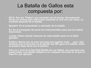 La Batalla de Gallos esta compuesta por: MC'S: Son los "Gallos" que compiten por el torneo. Normalmente tienen un minuto para improvisar atacando al rival con sus rimas. La cantidad depende de la batalla.  Speaker: Es el presentador y animador de la batalla.  DJ: Es el encargado de poner las instrumentales para que los Gallos improvisen.  Jurado: Deben decidir despues de cada batalla quien es el Gallo ganador.  Publico: Bueno aca no creo que haya que explicar nada  , pero cabe destacar que si el jurado no se decide que MC gana una batalla, estos se pueden dejar llevar por el público.  Esto es a nivel de la Red Bull Batalla de Los Gallos, por supuesto que puede haber una batalla callejera o en cualquier otro lado en el que no haya DJ, por ejemplo.  