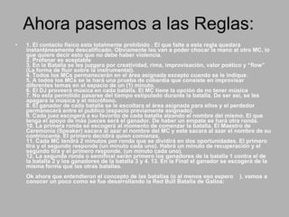 Ahora pasemos a las Reglas:  1. El contacto físico esta totalmente prohibido . El que falte a esta regla quedara instantáneamente descalificado. Obviamente les van a poder chocar la mano al otro MC, lo que quiere decir esto que no debe haber violencia.  2. Profanar es aceptable  3. En la Batalla se les juzgara por creatividad, rima, improvisación, valor poético y “flow” (La forma de fluir sobre la instrumental).  4. Todos los MCs permanecerán en el área asignada excepto cuando se le indique.  5. A todos los MCs se le hará una prueba de cobardía que consiste en improvisar diferentes temas en el espacio de un (1) minuto.  6. El DJ proveerá música en cada batalla. El MC tiene la opción de no tener música  7. No esta permitido pasarse del tiempo estipulado durante la batalla. De ser así, se les apagara la música y el micrófono.  8. El ganador de cada batalla se le escoltara al área asignada para ellos y el perdedor permanecerá entre el publico (espacio previamente asignado).  9. Cada juez escogerá a su favorito de cada batalla alzando el nombre del mismo. El que tenga el apoyo de más jueces será el ganador. De haber un empate se hará otra ronda.  10. La primera ronda se escogerá al momento de comenzar la batalla. El Maestro de Ceremonia (Speaker) sacara al azar el nombre del MC y este sacara al azar el nombre de su contrincante. El primero decidirá quien comienza.  11. Cada MC tendrá 2 minutos por ronda que se dividirá en dos oportunidades. El primero tira y el segundo responde (un minuto cada uno). Habrá un minuto de recuperación y el segundo tira y el primero responde. (un minuto cada uno).  12. La segunda ronda o semifinal serán primero los ganadores de la batalla 1 contra el de la batalla 2 y los ganadores de la batalla 3 y 4. 13. En la Final el ganador se escogerá de la misma forma que las otras batallas.  Ok ahora que entendieron el concepto de las batallas (o al menos eso espero  ), vamos a conocer un poco como se fue desarrollando la Red Bull Batalla de Gallos:  