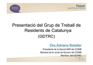 Presentació del Grup de Treball de
     Residents de Catalunya
            (GDTRC)

                     Dra.Adriana Bataller
               Presidenta de la Secció MIR del COMB
             Membre de la Junta de Govern del COMB
                                 Membre del GDTRC
 