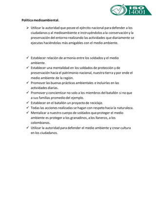 Política medioambiental. 
 Utilizar la autoridad que posee el ejército nacional para defender a los 
ciudadanos y al medioambiente e instruyéndolos a la conservación y la 
preservación del entorno realizando las actividades que diariamente se 
ejecutas haciéndolas más amigables con el medio ambiente. 
 Establecer relación de armonía entre los soldados y el medio 
ambiente. 
 Establecer una mentalidad en los soldados de protección y de 
preservación hacia el patrimonio nacional, nuestra tierra y por ende el 
medio ambiente de la región. 
 Promover las buenas prácticas ambientales e incluirlas en las 
actividades diarias. 
 Promover y concientizar no solo a los miembros del batallón si no que 
a sus familias promedio del ejemplo. 
 Establecer en el batallón un proyecto de reciclaje. 
 Todas las acciones realizadas se hagan con respeto hacia la naturaleza. 
 Mentalizar a nuestro cuerpo de soldados que proteger el medio 
ambiente es proteger a los granadinos, a los llaneros, a los 
colombianos. 
 Utilizar la autoridad para defender el medio ambiente y crear cultura 
en los ciudadanos. 
 