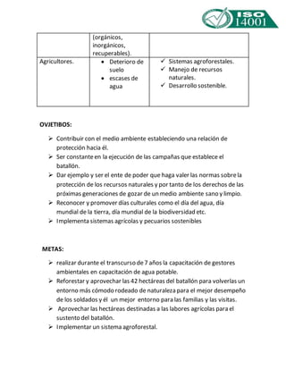 Agricultores.  Deterioro de 
OVJETIBOS: 
(orgánicos, 
inorgánicos, 
recuperables). 
suelo 
 escases de 
agua 
 Contribuir con el medio ambiente estableciendo una relación de 
protección hacia él. 
 Ser constante en la ejecución de las campañas que establece el 
batallón. 
 Dar ejemplo y ser el ente de poder que haga valer las normas sobre la 
protección de los recursos naturales y por tanto de los derechos de las 
próximas generaciones de gozar de un medio ambiente sano y limpio. 
 Reconocer y promover días culturales como el día del agua, día 
mundial de la tierra, día mundial de la biodiversidad etc. 
 Implementa sistemas agrícolas y pecuarios sostenibles 
METAS: 
 realizar durante el transcurso de 7 años la capacitación de gestores 
ambientales en capacitación de agua potable. 
 Reforestar y aprovechar las 42 hectáreas del batallón para volverlas un 
entorno más cómodo rodeado de naturaleza para el mejor desempeño 
de los soldados y él un mejor entorno para las familias y las visitas. 
 Aprovechar las hectáreas destinadas a las labores agrícolas para el 
sustento del batallón. 
 Implementar un sistema agroforestal. 
 Sistemas agroforestales. 
 Manejo de recursos 
naturales. 
 Desarrollo sostenible. 
 
