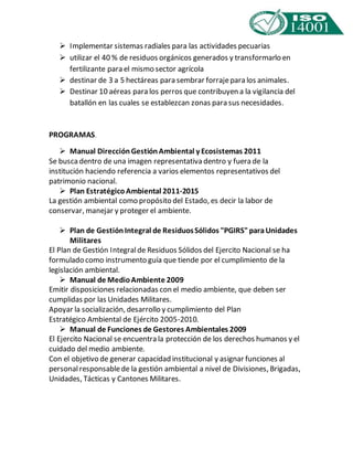  Implementar sistemas radiales para las actividades pecuarias 
 utilizar el 40 % de residuos orgánicos generados y transformarlo en 
fertilizante para el mismo sector agrícola 
 destinar de 3 a 5 hectáreas para sembrar forraje para los animales. 
 Destinar 10 aéreas para los perros que contribuyen a la vigilancia del 
batallón en las cuales se establezcan zonas para sus necesidades. 
PROGRAMAS. 
 Manual Dirección Gestión Ambiental y Ecosistemas 2011 
Se busca dentro de una imagen representativa dentro y fuera de la 
institución haciendo referencia a varios elementos representativos del 
patrimonio nacional. 
 Plan Estratégico Ambiental 2011-2015 
La gestión ambiental como propósito del Estado, es decir la labor de 
conservar, manejar y proteger el ambiente. 
 Plan de Gestión Integral de Residuos Sólidos "PGIRS" para Unidades 
Militares 
El Plan de Gestión Integral de Residuos Sólidos del Ejercito Nacional se ha 
formulado como instrumento guía que tiende por el cumplimiento de la 
legislación ambiental. 
 Manual de Medio Ambiente 2009 
Emitir disposiciones relacionadas con el medio ambiente, que deben ser 
cumplidas por las Unidades Militares. 
Apoyar la socialización, desarrollo y cumplimiento del Plan 
Estratégico Ambiental de Ejército 2005-2010. 
 Manual de Funciones de Gestores Ambientales 2009 
El Ejercito Nacional se encuentra la protección de los derechos humanos y el 
cuidado del medio ambiente. 
Con el objetivo de generar capacidad institucional y asignar funciones al 
personal responsable de la gestión ambiental a nivel de Divisiones, Brigadas, 
Unidades, Tácticas y Cantones Militares. 
 