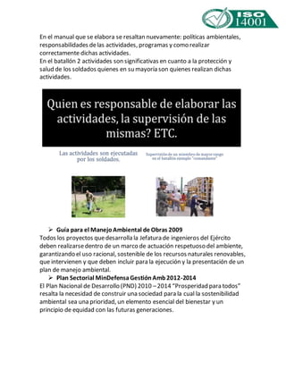 En el manual que se elabora se resaltan nuevamente: políticas ambientales, 
responsabilidades de las actividades, programas y como realizar 
correctamente dichas actividades. 
En el batallón 2 actividades son significativas en cuanto a la protección y 
salud de los soldados quienes en su mayoría son quienes realizan dichas 
actividades. 
 Guía para el Manejo Ambiental de Obras 2009 
Todos los proyectos que desarrolla la Jefatura de ingenieros del Ejército 
deben realizarse dentro de un marco de actuación respetuoso del ambiente, 
garantizando el uso racional, sostenible de los recursos naturales renovables, 
que intervienen y que deben incluir para la ejecución y la presentación de un 
plan de manejo ambiental. 
 Plan Sectorial MinDefensa Gestión Amb 2012-2014 
El Plan Nacional de Desarrollo (PND) 2010 – 2014 “Prosperidad para todos” 
resalta la necesidad de construir una sociedad para la cual la sostenibilidad 
ambiental sea una prioridad, un elemento esencial del bienestar y un 
principio de equidad con las futuras generaciones. 
 
