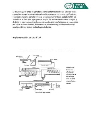 El batallón y por ende el ejército nacional se toma enserio las labores en las 
cuales la meta es la protección del medio ambiente y la preservación de los 
recursos naturales por ello llevan a cabo internamente en cada batallón las 
anteriores actividades y programas en pro del ambiente de nuestra región y 
de todo el país en donde se hacen campañas acompañadas con la comunidad 
para que el conocimiento, el sentido de pertenencia y protección hacia el 
medio ambiente sea de todos los ciudadanos. 
Implementación de una PTAR 
 