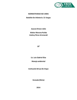 NORMATIVIDAD ISO 14001 
Batallón De Infantería 21 Vargas 
Jeysson Bravo rubio 
Walter Moreno Pulido 
Andrey Pérez Arismendi 
10° 
Lic. Luis Gabriel Díaz 
Manejo ambiental 
Institución Brisas De Irique 
Granada (Meta) 
2014 
 