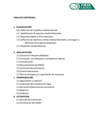TABLA DE CONTENIDO… 
1. PLANIFICACIÓN 
1.1. Definición de la política medioambiental. 
1.2. Identificación de aspectos medioambientales. 
1.3. Requisitos legales y otros requisitos. 
1.4. Definición de objetivos y metas medioambientales a conseguir, y 
definición de programa de gestión. 
1.5. De gestión medioambiental. 
2. IMPLANTACION 
2.1. Estructura Y Responsabilidades 
2.2. Formación, sensibilización y competencia laboral. 
2.3. Comunicación. 
2.4. Documentación del SMGA. 
2.5. Control de documentación. 
2.6. Control operacional. 
2.7. Plan de emergencia y capacitación de respuesta. 
3. COMPROBACION. 
3.1. Seguimiento y medición. 
3.2. Evaluación del cumplimiento legal. 
3.3. No conformidad acciones correctoras. 
3.4. Registros. 
3.5. Auditoria. 
4. ACTUACCION. 
4.1. Revisión de la dirección. 
4.2. Certificación del SGMA 
 