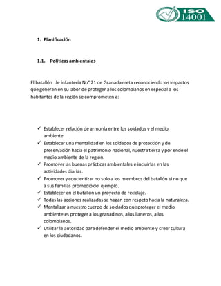 1. Planificación 
1.1. Políticas ambientales 
El batallón de infantería No° 21 de Granada meta reconociendo los impactos 
que generan en su labor de proteger a los colombianos en especial a los 
habitantes de la región se comprometen a: 
 Establecer relación de armonía entre los soldados y el medio 
ambiente. 
 Establecer una mentalidad en los soldados de protección y de 
preservación hacia el patrimonio nacional, nuestra tierra y por ende el 
medio ambiente de la región. 
 Promover las buenas prácticas ambientales e incluirlas en las 
actividades diarias. 
 Promover y concientizar no solo a los miembros del batallón si no que 
a sus familias promedio del ejemplo. 
 Establecer en el batallón un proyecto de reciclaje. 
 Todas las acciones realizadas se hagan con respeto hacia la naturaleza. 
 Mentalizar a nuestro cuerpo de soldados que proteger el medio 
ambiente es proteger a los granadinos, a los llaneros, a los 
colombianos. 
 Utilizar la autoridad para defender el medio ambiente y crear cultura 
en los ciudadanos. 
 