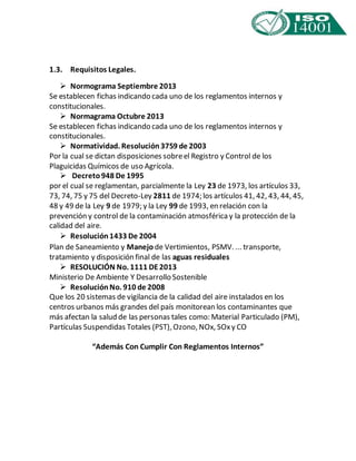 1.3. Requisitos Legales. 
 Normograma Septiembre 2013 
Se establecen fichas indicando cada uno de los reglamentos internos y 
constitucionales. 
 Normagrama Octubre 2013 
Se establecen fichas indicando cada uno de los reglamentos internos y 
constitucionales. 
 Normatividad. Resolución 3759 de 2003 
Por la cual se dictan disposiciones sobre el Registro y Control de los 
Plaguicidas Químicos de uso Agrícola. 
 Decreto 948 De 1995 
por el cual se reglamentan, parcialmente la Ley 23 de 1973, los artículos 33, 
73, 74, 75 y 75 del Decreto-Ley 2811 de 1974; los artículos 41, 42, 43, 44, 45, 
48 y 49 de la Ley 9 de 1979; y la Ley 99 de 1993, en relación con la 
prevención y control de la contaminación atmosférica y la protección de la 
calidad del aire. 
 Resolución 1433 De 2004 
Plan de Saneamiento y Manejo de Vertimientos, PSMV. ... transporte, 
tratamiento y disposición final de las aguas residuales 
 RESOLUCIÓN No. 1111 DE 2013 
Ministerio De Ambiente Y Desarrollo Sostenible 
 Resolución No. 910 de 2008 
Que los 20 sistemas de vigilancia de la calidad del aire instalados en los 
centros urbanos más grandes del país monitorean los contaminantes que 
más afectan la salud de las personas tales como: Material Particulado (PM), 
Partículas Suspendidas Totales (PST), Ozono, NOx, SOx y CO 
“Además Con Cumplir Con Reglamentos Internos” 
 