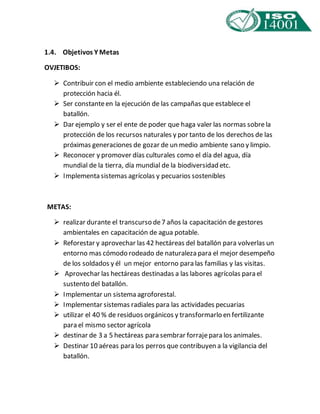 1.4. Objetivos Y Metas 
OVJETIBOS: 
 Contribuir con el medio ambiente estableciendo una relación de 
protección hacia él. 
 Ser constante en la ejecución de las campañas que establece el 
batallón. 
 Dar ejemplo y ser el ente de poder que haga valer las normas sobre la 
protección de los recursos naturales y por tanto de los derechos de las 
próximas generaciones de gozar de un medio ambiente sano y limpio. 
 Reconocer y promover días culturales como el día del agua, día 
mundial de la tierra, día mundial de la biodiversidad etc. 
 Implementa sistemas agrícolas y pecuarios sostenibles 
METAS: 
 realizar durante el transcurso de 7 años la capacitación de gestores 
ambientales en capacitación de agua potable. 
 Reforestar y aprovechar las 42 hectáreas del batallón para volverlas un 
entorno mas cómodo rodeado de naturaleza para el mejor desempeño 
de los soldados y él un mejor entorno para las familias y las visitas. 
 Aprovechar las hectáreas destinadas a las labores agrícolas para el 
sustento del batallón. 
 Implementar un sistema agroforestal. 
 Implementar sistemas radiales para las actividades pecuarias 
 utilizar el 40 % de residuos orgánicos y transformarlo en fertilizante 
para el mismo sector agrícola 
 destinar de 3 a 5 hectáreas para sembrar forraje para los animales. 
 Destinar 10 aéreas para los perros que contribuyen a la vigilancia del 
batallón. 
 