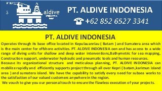 PT. ALDIVE INDONESIA
Operates through its base office located in Kepulauanriau ( Batam ) and Sumatera area which
is the main center for offshore activities. PT. ALDIVE INDONESIA oen and has access to a wide
range of diving units for shallow and deep water interventions,Bathymetric for sea mapping,
Construction support, underwater hydraulic and pneumatic tools and human resources.
Because its organizational structure and meticulous planning, PT. ALDIVE INDONESIA can
mobilize rapidly and efficiently supports project through all over Kepri ( batam,karimun island
area ) and sumatera island. We have the capability to satisfy every need for subsea works to
the satisfaction of our valued customers anywhere in the region.
We vouch to give you our personal touch to ensure the flawless execution of your projects.
 
