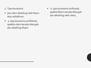 2. Tipe konsentris
 jika xilem dikelilingi oleh floem
atau sebaliknya.
 a. tipe konsentris amfikibral,
apabila xilem berada ditengah
dan dikelilingi floem
 b. tipe konsentris amfivasal,
apabila floem berada ditengah
dan dikelilingi oleh xilem,
 