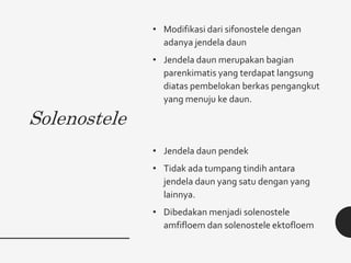 Solenostele
• Modifikasi dari sifonostele dengan
adanya jendela daun
• Jendela daun merupakan bagian
parenkimatis yang terdapat langsung
diatas pembelokan berkas pengangkut
yang menuju ke daun.
• Jendela daun pendek
• Tidak ada tumpang tindih antara
jendela daun yang satu dengan yang
lainnya.
• Dibedakan menjadi solenostele
amfifloem dan solenostele ektofloem
 