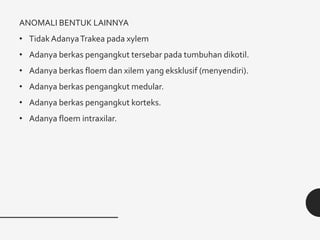 ANOMALI BENTUK LAINNYA
• TidakAdanyaTrakea pada xylem
• Adanya berkas pengangkut tersebar pada tumbuhan dikotil.
• Adanya berkas floem dan xilem yang eksklusif (menyendiri).
• Adanya berkas pengangkut medular.
• Adanya berkas pengangkut korteks.
• Adanya floem intraxilar.
 