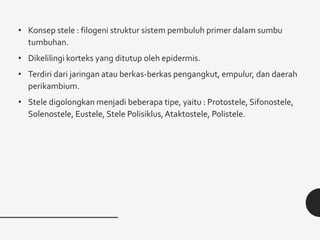 • Konsep stele : filogeni struktur sistem pembuluh primer dalam sumbu
tumbuhan.
• Dikelilingi korteks yang ditutup oleh epidermis.
• Terdiri dari jaringan atau berkas-berkas pengangkut, empulur, dan daerah
perikambium.
• Stele digolongkan menjadi beberapa tipe, yaitu : Protostele, Sifonostele,
Solenostele, Eustele, Stele Polisiklus,Ataktostele, Polistele.
 
