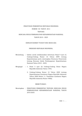 PERATURAN PEMERINTAH REPUBLIK INDONESIA

                     NOMOR 50 TAHUN 2011

                              TENTANG

    RENCANA INDUK PEMBANGUNAN KEPARIWISATAAN NASIONAL

                        TAHUN 2010 - 2025



              DENGAN RAHMAT TUHAN YANG MAHA ESA



                  PRESIDEN REPUBLIK INDONESIA,



Menimbang    : bahwa untuk melaksanakan ketentuan Pasal 9 ayat (1)
               Undang-Undang    Nomor    10   Tahun   2009     tentang
               Kepariwisataan perlu menetapkan Peraturan Pemerintah
               tentang Rencana Induk Pembangunan Kepariwisataan
               Nasional Tahun 2010 - 2025;

Mengingat    : 1. Pasal 5 ayat (2) Undang-Undang Dasar Negara
                  Republik Indonesia Tahun 1945;

               2. Undang-Undang Nomor 10 Tahun 2009 tentang
                  Kepariwisataan (Lembaran Negara Republik Indonesia
                  Tahun 2009 Nomor 11, Tambahan Lembaran Negara
                  Republik Indonesia Nomor 4966);



                            MEMUTUSKAN :


Menetapkan : PERATURAN PEMERINTAH TENTANG RENCANA INDUK
               PEMBANGUNAN KEPARIWISATAAN NASIONAL TAHUN
               2010-2025.




                                                             BAB I . . .
 