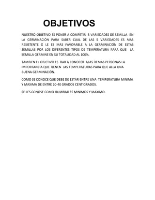 OBJETIVOS
NUESTRO OBJETIVO ES PONER A COMPETIR 5 VARIEDADES DE SEMILLA EN
LA GERMINACIÓN PARA SABER CUAL DE LAS 5 VARIEDADES ES MAS
RESISTENTE O LE ES MAS FAVORABLE A LA GERMINACIÓN DE ESTAS
SEMILLAS POR LOS DIFERENTES TIPOS DE TEMPERATURA PARA QUE LA
SEMILLA GERMINE EN SU TOTALIDAD AL 100%.
TAMBIEN EL OBJETIVO ES DAR A CONOCER ALAS DEMAS PERSONAS LA
IMPORTANCIA QUE TIENEN LAS TEMPERATURAS PARA QUE ALLA UNA
BUENA GERMINACIÓN.
COMO SE CONOCE QUE DEBE DE ESTAR ENTRE UNA TEMPERATURA MINIMA
Y MAXIMA DE ENTRE 20-40 GRADOS CENTIGRADOS.
SE LES CONOSE COMO HUMBRALES MINIMOS Y MAXIMO.

 