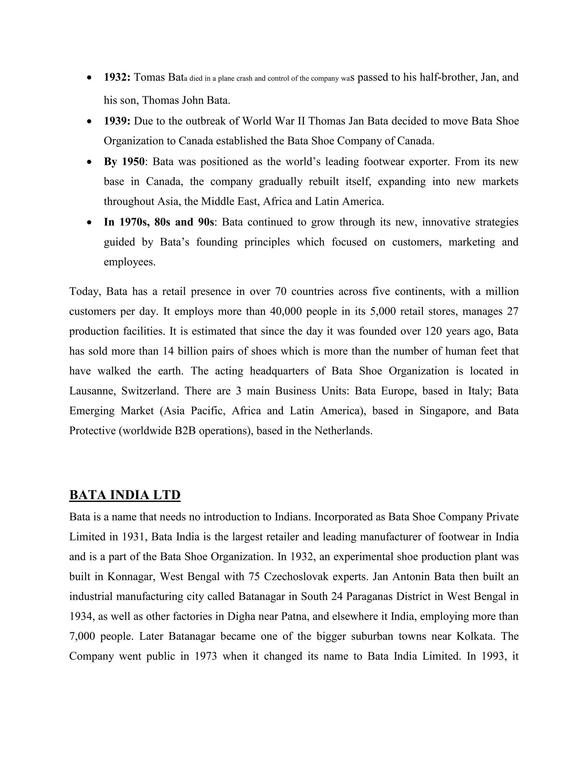  1932: Tomas Bata died in a plane crash and control of the company was passed to his half-brother, Jan, and
his son, Thomas John Bata.
 1939: Due to the outbreak of World War II Thomas Jan Bata decided to move Bata Shoe
Organization to Canada established the Bata Shoe Company of Canada.
 By 1950: Bata was positioned as the world‘s leading footwear exporter. From its new
base in Canada, the company gradually rebuilt itself, expanding into new markets
throughout Asia, the Middle East, Africa and Latin America.
 In 1970s, 80s and 90s: Bata continued to grow through its new, innovative strategies
guided by Bata‘s founding principles which focused on customers, marketing and
employees.
Today, Bata has a retail presence in over 70 countries across five continents, with a million
customers per day. It employs more than 40,000 people in its 5,000 retail stores, manages 27
production facilities. It is estimated that since the day it was founded over 120 years ago, Bata
has sold more than 14 billion pairs of shoes which is more than the number of human feet that
have walked the earth. The acting headquarters of Bata Shoe Organization is located in
Lausanne, Switzerland. There are 3 main Business Units: Bata Europe, based in Italy; Bata
Emerging Market (Asia Pacific, Africa and Latin America), based in Singapore, and Bata
Protective (worldwide B2B operations), based in the Netherlands.
BATA INDIA LTD
Bata is a name that needs no introduction to Indians. Incorporated as Bata Shoe Company Private
Limited in 1931, Bata India is the largest retailer and leading manufacturer of footwear in India
and is a part of the Bata Shoe Organization. In 1932, an experimental shoe production plant was
built in Konnagar, West Bengal with 75 Czechoslovak experts. Jan Antonin Bata then built an
industrial manufacturing city called Batanagar in South 24 Paraganas District in West Bengal in
1934, as well as other factories in Digha near Patna, and elsewhere it India, employing more than
7,000 people. Later Batanagar became one of the bigger suburban towns near Kolkata. The
Company went public in 1973 when it changed its name to Bata India Limited. In 1993, it
 