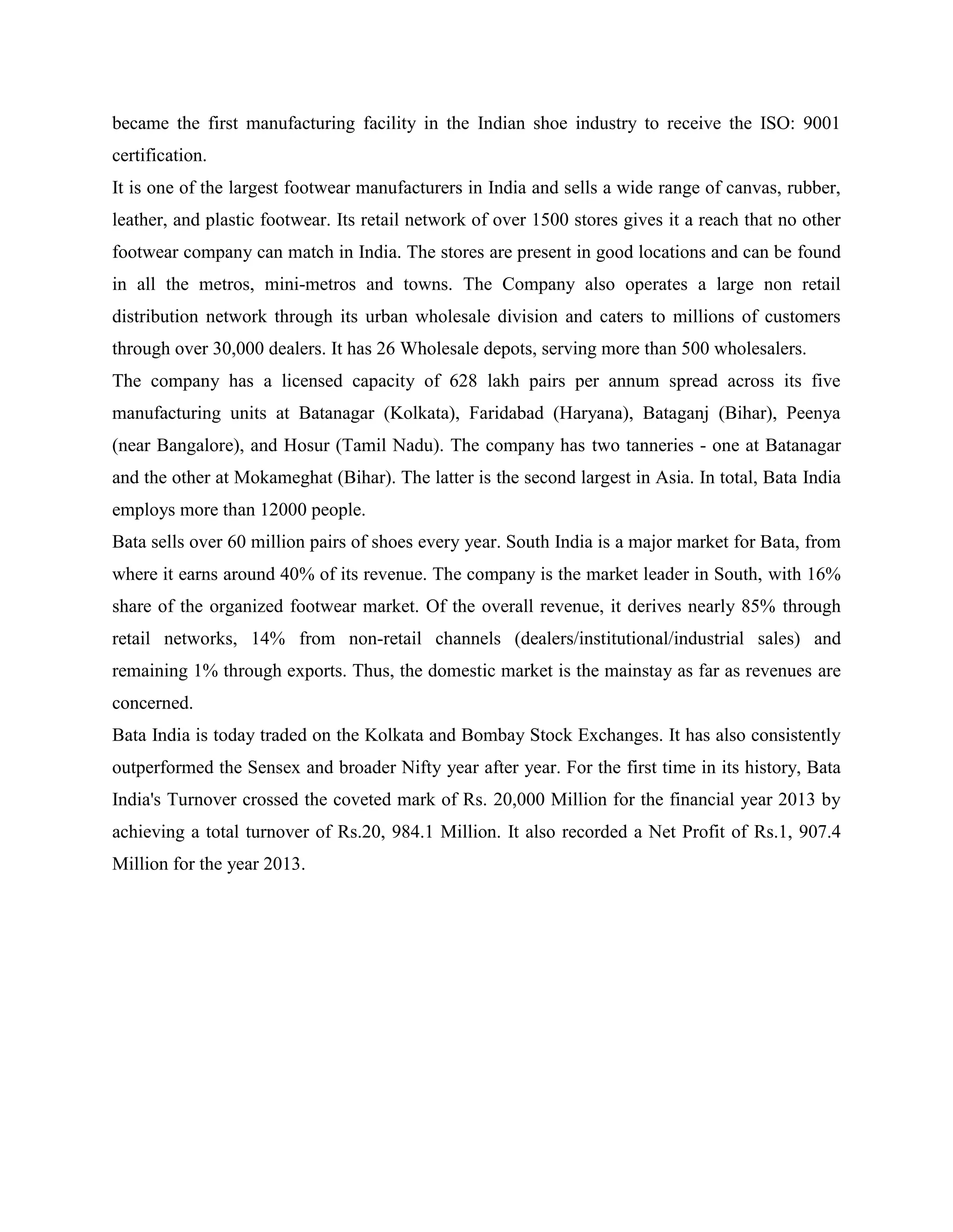 became the first manufacturing facility in the Indian shoe industry to receive the ISO: 9001
certification.
It is one of the largest footwear manufacturers in India and sells a wide range of canvas, rubber,
leather, and plastic footwear. Its retail network of over 1500 stores gives it a reach that no other
footwear company can match in India. The stores are present in good locations and can be found
in all the metros, mini-metros and towns. The Company also operates a large non retail
distribution network through its urban wholesale division and caters to millions of customers
through over 30,000 dealers. It has 26 Wholesale depots, serving more than 500 wholesalers.
The company has a licensed capacity of 628 lakh pairs per annum spread across its five
manufacturing units at Batanagar (Kolkata), Faridabad (Haryana), Bataganj (Bihar), Peenya
(near Bangalore), and Hosur (Tamil Nadu). The company has two tanneries - one at Batanagar
and the other at Mokameghat (Bihar). The latter is the second largest in Asia. In total, Bata India
employs more than 12000 people.
Bata sells over 60 million pairs of shoes every year. South India is a major market for Bata, from
where it earns around 40% of its revenue. The company is the market leader in South, with 16%
share of the organized footwear market. Of the overall revenue, it derives nearly 85% through
retail networks, 14% from non-retail channels (dealers/institutional/industrial sales) and
remaining 1% through exports. Thus, the domestic market is the mainstay as far as revenues are
concerned.
Bata India is today traded on the Kolkata and Bombay Stock Exchanges. It has also consistently
outperformed the Sensex and broader Nifty year after year. For the first time in its history, Bata
India's Turnover crossed the coveted mark of Rs. 20,000 Million for the financial year 2013 by
achieving a total turnover of Rs.20, 984.1 Million. It also recorded a Net Profit of Rs.1, 907.4
Million for the year 2013.
 