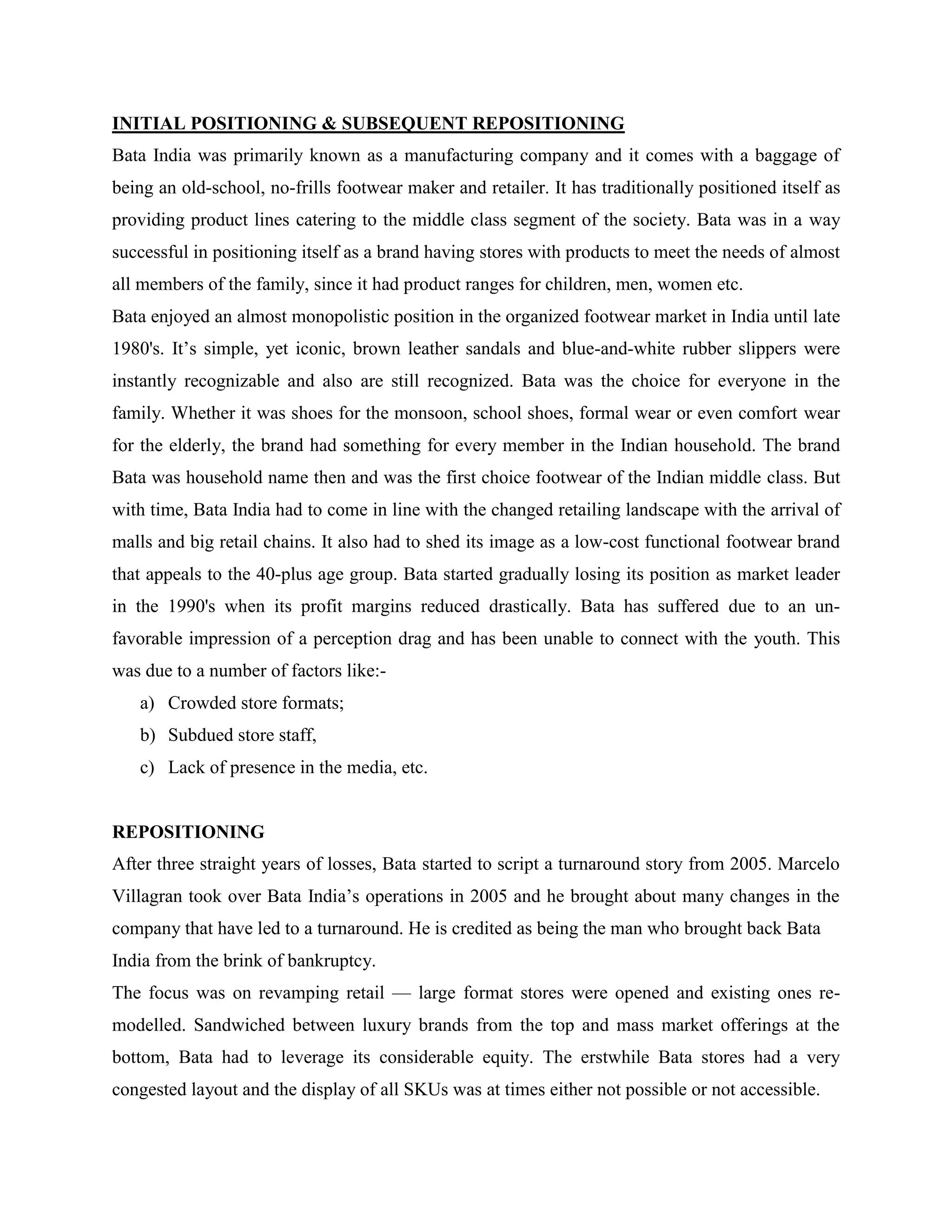INITIAL POSITIONING & SUBSEQUENT REPOSITIONING
Bata India was primarily known as a manufacturing company and it comes with a baggage of
being an old-school, no-frills footwear maker and retailer. It has traditionally positioned itself as
providing product lines catering to the middle class segment of the society. Bata was in a way
successful in positioning itself as a brand having stores with products to meet the needs of almost
all members of the family, since it had product ranges for children, men, women etc.
Bata enjoyed an almost monopolistic position in the organized footwear market in India until late
1980's. It‘s simple, yet iconic, brown leather sandals and blue-and-white rubber slippers were
instantly recognizable and also are still recognized. Bata was the choice for everyone in the
family. Whether it was shoes for the monsoon, school shoes, formal wear or even comfort wear
for the elderly, the brand had something for every member in the Indian household. The brand
Bata was household name then and was the first choice footwear of the Indian middle class. But
with time, Bata India had to come in line with the changed retailing landscape with the arrival of
malls and big retail chains. It also had to shed its image as a low-cost functional footwear brand
that appeals to the 40-plus age group. Bata started gradually losing its position as market leader
in the 1990's when its profit margins reduced drastically. Bata has suffered due to an un-
favorable impression of a perception drag and has been unable to connect with the youth. This
was due to a number of factors like:-
a) Crowded store formats;
b) Subdued store staff,
c) Lack of presence in the media, etc.
REPOSITIONING
After three straight years of losses, Bata started to script a turnaround story from 2005. Marcelo
Villagran took over Bata India‘s operations in 2005 and he brought about many changes in the
company that have led to a turnaround. He is credited as being the man who brought back Bata
India from the brink of bankruptcy.
The focus was on revamping retail — large format stores were opened and existing ones re-
modelled. Sandwiched between luxury brands from the top and mass market offerings at the
bottom, Bata had to leverage its considerable equity. The erstwhile Bata stores had a very
congested layout and the display of all SKUs was at times either not possible or not accessible.
 