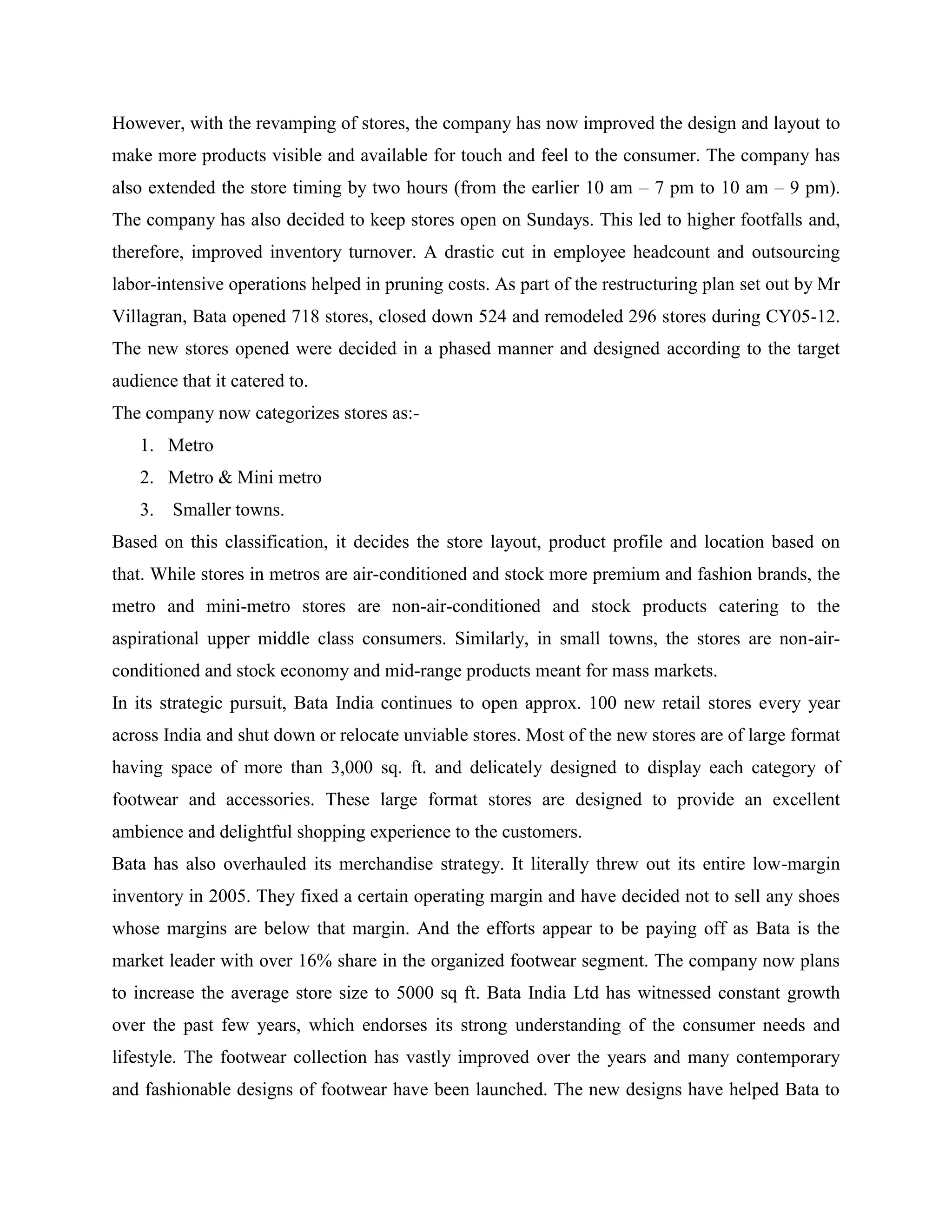 However, with the revamping of stores, the company has now improved the design and layout to
make more products visible and available for touch and feel to the consumer. The company has
also extended the store timing by two hours (from the earlier 10 am – 7 pm to 10 am – 9 pm).
The company has also decided to keep stores open on Sundays. This led to higher footfalls and,
therefore, improved inventory turnover. A drastic cut in employee headcount and outsourcing
labor-intensive operations helped in pruning costs. As part of the restructuring plan set out by Mr
Villagran, Bata opened 718 stores, closed down 524 and remodeled 296 stores during CY05-12.
The new stores opened were decided in a phased manner and designed according to the target
audience that it catered to.
The company now categorizes stores as:-
1. Metro
2. Metro & Mini metro
3. Smaller towns.
Based on this classification, it decides the store layout, product profile and location based on
that. While stores in metros are air-conditioned and stock more premium and fashion brands, the
metro and mini-metro stores are non-air-conditioned and stock products catering to the
aspirational upper middle class consumers. Similarly, in small towns, the stores are non-air-
conditioned and stock economy and mid-range products meant for mass markets.
In its strategic pursuit, Bata India continues to open approx. 100 new retail stores every year
across India and shut down or relocate unviable stores. Most of the new stores are of large format
having space of more than 3,000 sq. ft. and delicately designed to display each category of
footwear and accessories. These large format stores are designed to provide an excellent
ambience and delightful shopping experience to the customers.
Bata has also overhauled its merchandise strategy. It literally threw out its entire low-margin
inventory in 2005. They fixed a certain operating margin and have decided not to sell any shoes
whose margins are below that margin. And the efforts appear to be paying off as Bata is the
market leader with over 16% share in the organized footwear segment. The company now plans
to increase the average store size to 5000 sq ft. Bata India Ltd has witnessed constant growth
over the past few years, which endorses its strong understanding of the consumer needs and
lifestyle. The footwear collection has vastly improved over the years and many contemporary
and fashionable designs of footwear have been launched. The new designs have helped Bata to
 