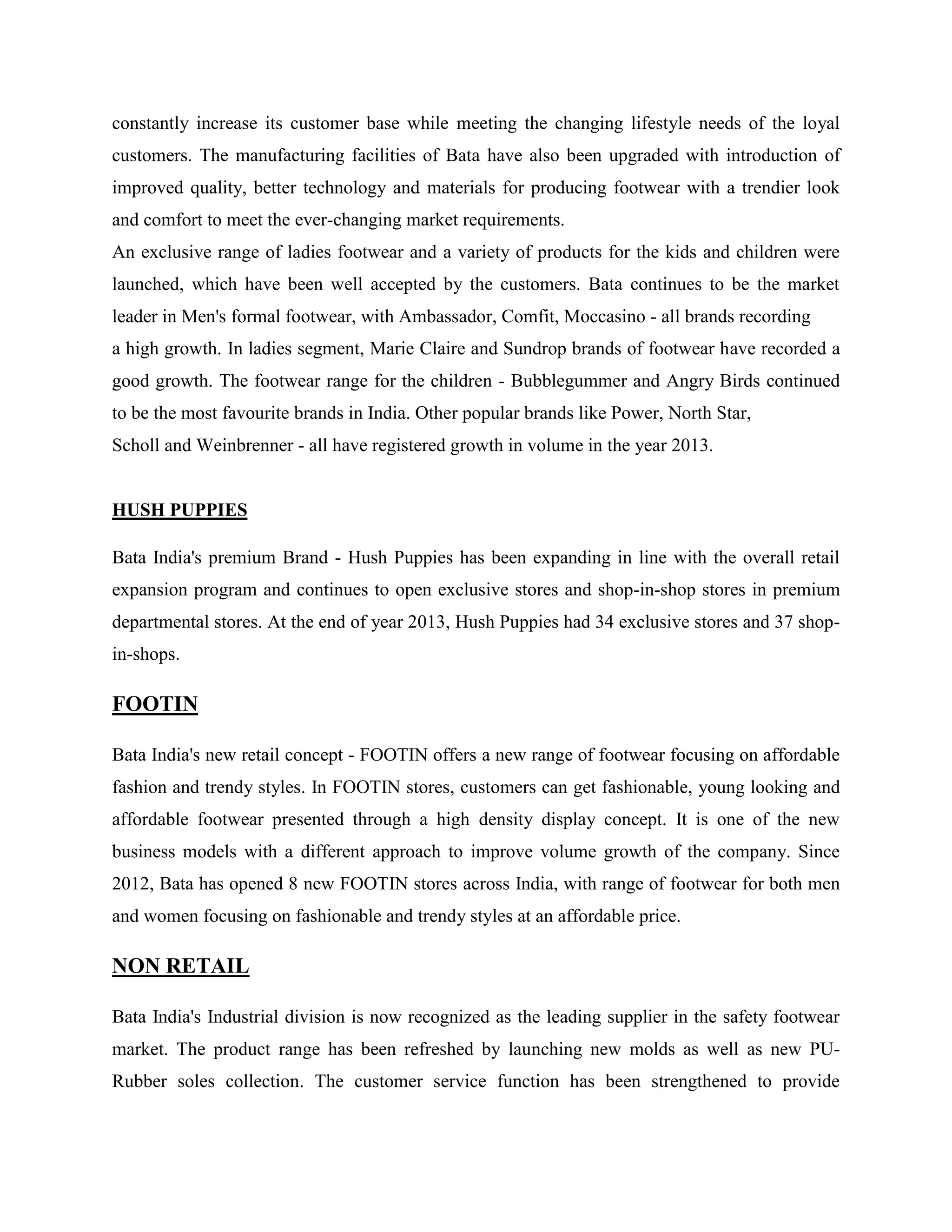 constantly increase its customer base while meeting the changing lifestyle needs of the loyal
customers. The manufacturing facilities of Bata have also been upgraded with introduction of
improved quality, better technology and materials for producing footwear with a trendier look
and comfort to meet the ever-changing market requirements.
An exclusive range of ladies footwear and a variety of products for the kids and children were
launched, which have been well accepted by the customers. Bata continues to be the market
leader in Men's formal footwear, with Ambassador, Comfit, Moccasino - all brands recording
a high growth. In ladies segment, Marie Claire and Sundrop brands of footwear have recorded a
good growth. The footwear range for the children - Bubblegummer and Angry Birds continued
to be the most favourite brands in India. Other popular brands like Power, North Star,
Scholl and Weinbrenner - all have registered growth in volume in the year 2013.
HUSH PUPPIES
Bata India's premium Brand - Hush Puppies has been expanding in line with the overall retail
expansion program and continues to open exclusive stores and shop-in-shop stores in premium
departmental stores. At the end of year 2013, Hush Puppies had 34 exclusive stores and 37 shop-
in-shops.
FOOTIN
Bata India's new retail concept - FOOTIN offers a new range of footwear focusing on affordable
fashion and trendy styles. In FOOTIN stores, customers can get fashionable, young looking and
affordable footwear presented through a high density display concept. It is one of the new
business models with a different approach to improve volume growth of the company. Since
2012, Bata has opened 8 new FOOTIN stores across India, with range of footwear for both men
and women focusing on fashionable and trendy styles at an affordable price.
NON RETAIL
Bata India's Industrial division is now recognized as the leading supplier in the safety footwear
market. The product range has been refreshed by launching new molds as well as new PU-
Rubber soles collection. The customer service function has been strengthened to provide
 
