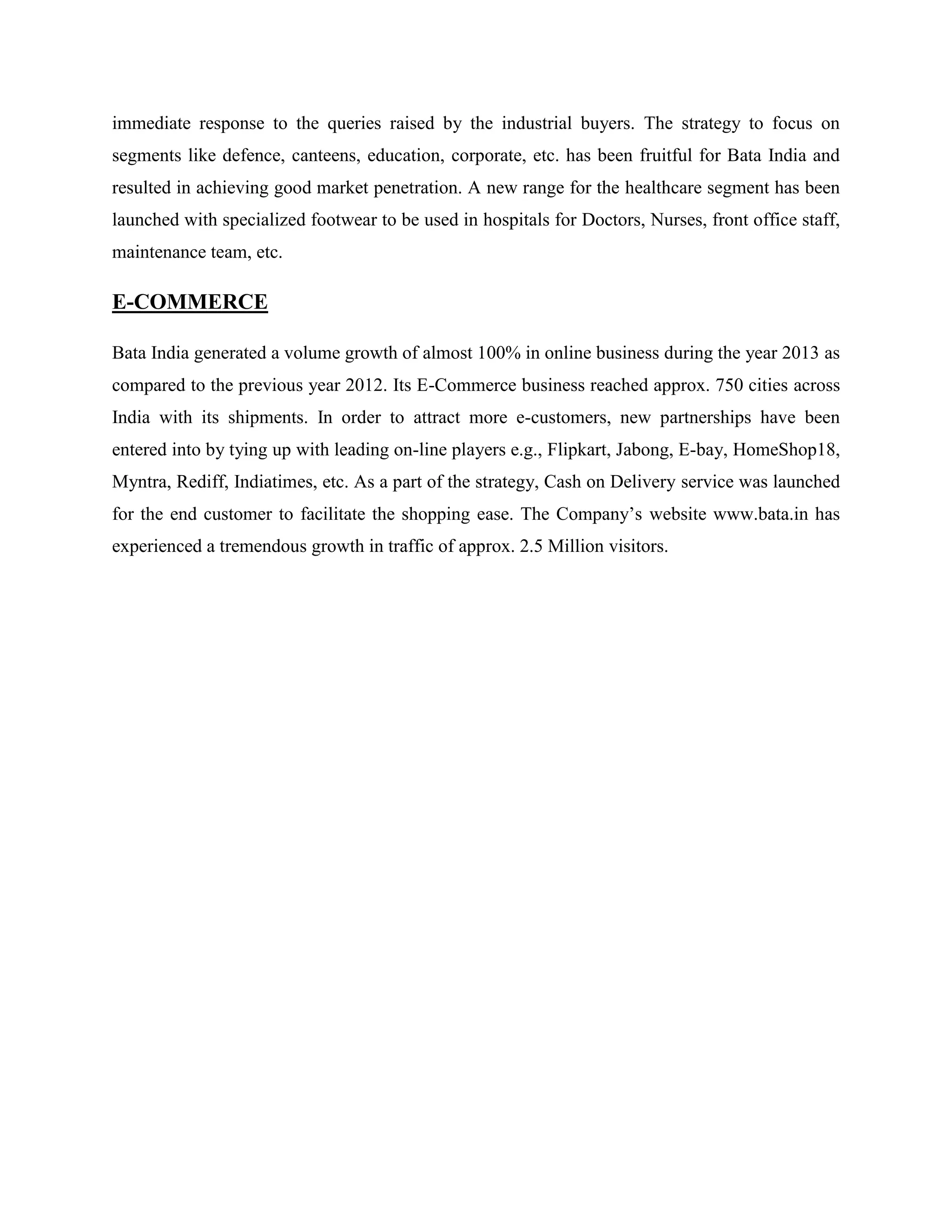 immediate response to the queries raised by the industrial buyers. The strategy to focus on
segments like defence, canteens, education, corporate, etc. has been fruitful for Bata India and
resulted in achieving good market penetration. A new range for the healthcare segment has been
launched with specialized footwear to be used in hospitals for Doctors, Nurses, front office staff,
maintenance team, etc.
E-COMMERCE
Bata India generated a volume growth of almost 100% in online business during the year 2013 as
compared to the previous year 2012. Its E-Commerce business reached approx. 750 cities across
India with its shipments. In order to attract more e-customers, new partnerships have been
entered into by tying up with leading on-line players e.g., Flipkart, Jabong, E-bay, HomeShop18,
Myntra, Rediff, Indiatimes, etc. As a part of the strategy, Cash on Delivery service was launched
for the end customer to facilitate the shopping ease. The Company‘s website www.bata.in has
experienced a tremendous growth in traffic of approx. 2.5 Million visitors.
 