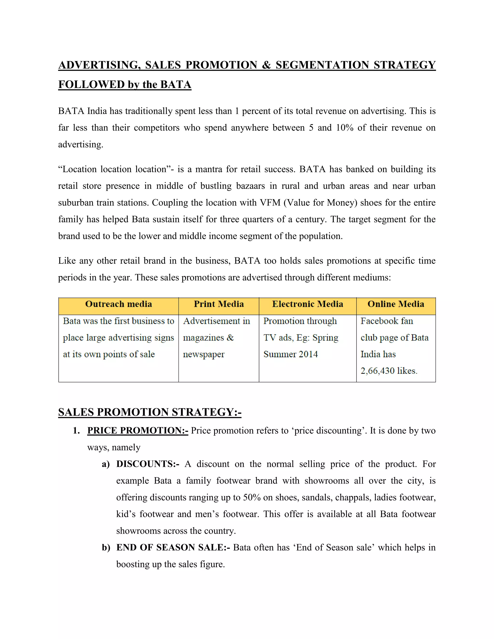 ADVERTISING, SALES PROMOTION & SEGMENTATION STRATEGY
FOLLOWED by the BATA
BATA India has traditionally spent less than 1 percent of its total revenue on advertising. This is
far less than their competitors who spend anywhere between 5 and 10% of their revenue on
advertising.
―Location location location‖- is a mantra for retail success. BATA has banked on building its
retail store presence in middle of bustling bazaars in rural and urban areas and near urban
suburban train stations. Coupling the location with VFM (Value for Money) shoes for the entire
family has helped Bata sustain itself for three quarters of a century. The target segment for the
brand used to be the lower and middle income segment of the population.
Like any other retail brand in the business, BATA too holds sales promotions at specific time
periods in the year. These sales promotions are advertised through different mediums:
SALES PROMOTION STRATEGY:-
1. PRICE PROMOTION:- Price promotion refers to ‗price discounting‘. It is done by two
ways, namely
a) DISCOUNTS:- A discount on the normal selling price of the product. For
example Bata a family footwear brand with showrooms all over the city, is
offering discounts ranging up to 50% on shoes, sandals, chappals, ladies footwear,
kid‘s footwear and men‘s footwear. This offer is available at all Bata footwear
showrooms across the country.
b) END OF SEASON SALE:- Bata often has ‗End of Season sale‘ which helps in
boosting up the sales figure.
 