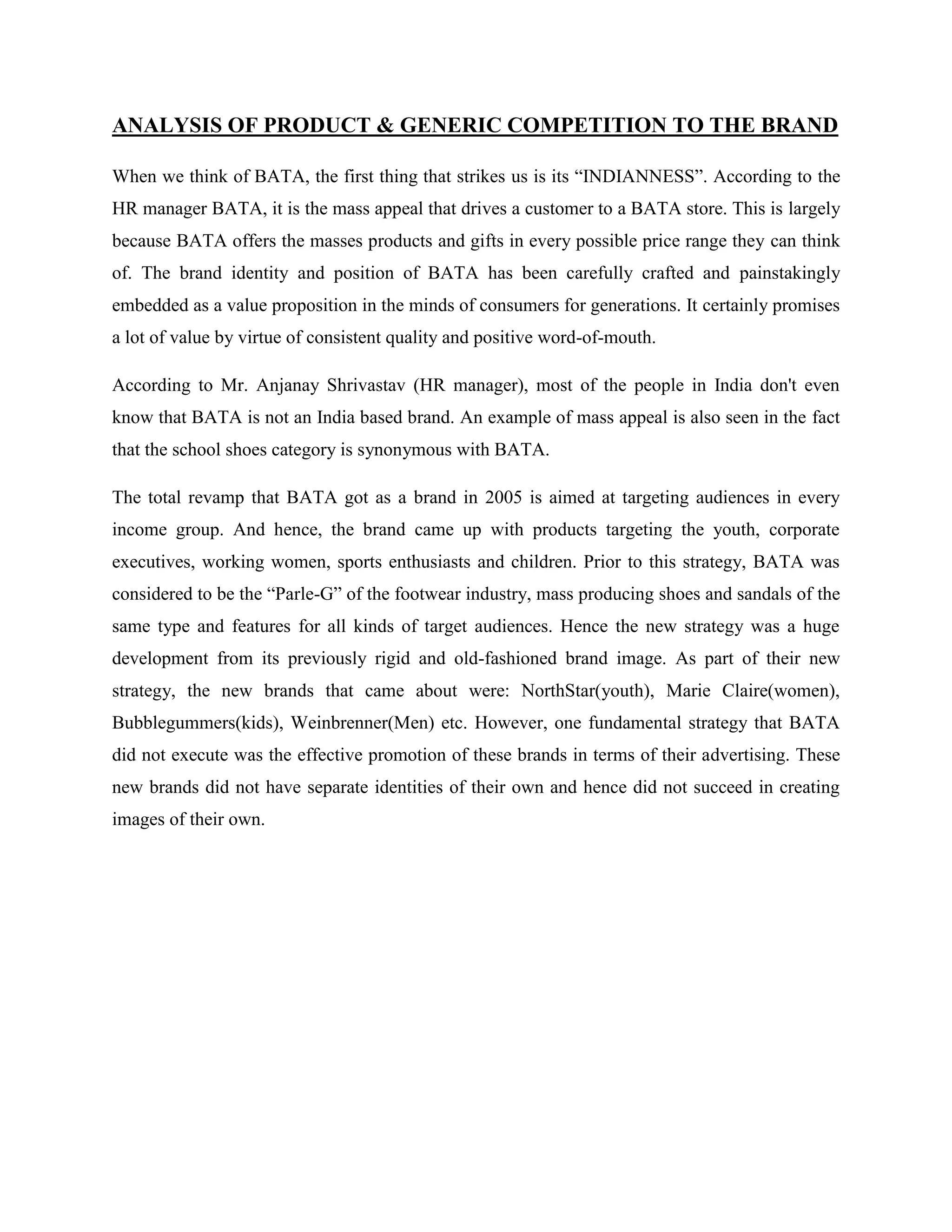 ANALYSIS OF PRODUCT & GENERIC COMPETITION TO THE BRAND
When we think of BATA, the first thing that strikes us is its ―INDIANNESS‖. According to the
HR manager BATA, it is the mass appeal that drives a customer to a BATA store. This is largely
because BATA offers the masses products and gifts in every possible price range they can think
of. The brand identity and position of BATA has been carefully crafted and painstakingly
embedded as a value proposition in the minds of consumers for generations. It certainly promises
a lot of value by virtue of consistent quality and positive word-of-mouth.
According to Mr. Anjanay Shrivastav (HR manager), most of the people in India don't even
know that BATA is not an India based brand. An example of mass appeal is also seen in the fact
that the school shoes category is synonymous with BATA.
The total revamp that BATA got as a brand in 2005 is aimed at targeting audiences in every
income group. And hence, the brand came up with products targeting the youth, corporate
executives, working women, sports enthusiasts and children. Prior to this strategy, BATA was
considered to be the ―Parle-G‖ of the footwear industry, mass producing shoes and sandals of the
same type and features for all kinds of target audiences. Hence the new strategy was a huge
development from its previously rigid and old-fashioned brand image. As part of their new
strategy, the new brands that came about were: NorthStar(youth), Marie Claire(women),
Bubblegummers(kids), Weinbrenner(Men) etc. However, one fundamental strategy that BATA
did not execute was the effective promotion of these brands in terms of their advertising. These
new brands did not have separate identities of their own and hence did not succeed in creating
images of their own.
 