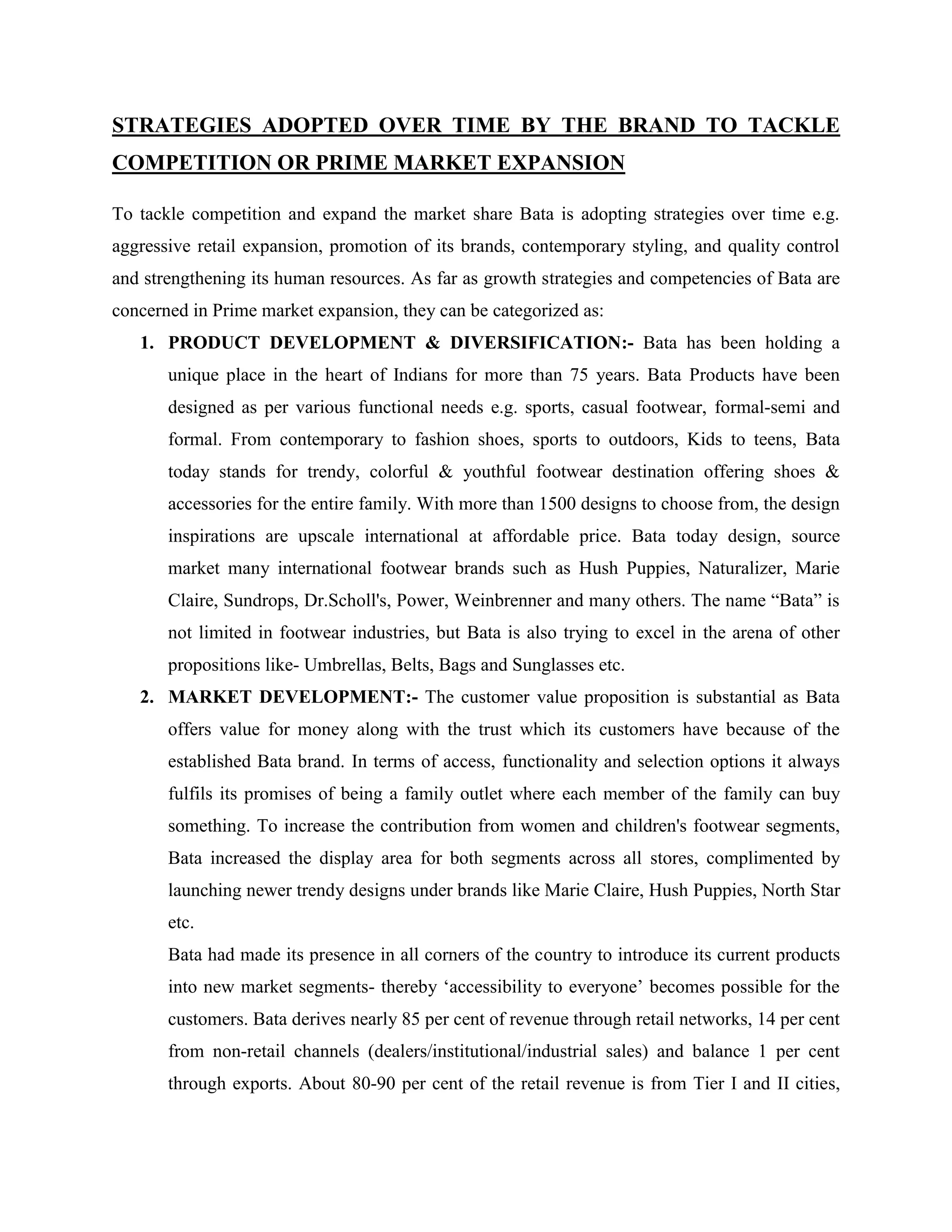 STRATEGIES ADOPTED OVER TIME BY THE BRAND TO TACKLE
COMPETITION OR PRIME MARKET EXPANSION
To tackle competition and expand the market share Bata is adopting strategies over time e.g.
aggressive retail expansion, promotion of its brands, contemporary styling, and quality control
and strengthening its human resources. As far as growth strategies and competencies of Bata are
concerned in Prime market expansion, they can be categorized as:
1. PRODUCT DEVELOPMENT & DIVERSIFICATION:- Bata has been holding a
unique place in the heart of Indians for more than 75 years. Bata Products have been
designed as per various functional needs e.g. sports, casual footwear, formal-semi and
formal. From contemporary to fashion shoes, sports to outdoors, Kids to teens, Bata
today stands for trendy, colorful & youthful footwear destination offering shoes &
accessories for the entire family. With more than 1500 designs to choose from, the design
inspirations are upscale international at affordable price. Bata today design, source
market many international footwear brands such as Hush Puppies, Naturalizer, Marie
Claire, Sundrops, Dr.Scholl's, Power, Weinbrenner and many others. The name ―Bata‖ is
not limited in footwear industries, but Bata is also trying to excel in the arena of other
propositions like- Umbrellas, Belts, Bags and Sunglasses etc.
2. MARKET DEVELOPMENT:- The customer value proposition is substantial as Bata
offers value for money along with the trust which its customers have because of the
established Bata brand. In terms of access, functionality and selection options it always
fulfils its promises of being a family outlet where each member of the family can buy
something. To increase the contribution from women and children's footwear segments,
Bata increased the display area for both segments across all stores, complimented by
launching newer trendy designs under brands like Marie Claire, Hush Puppies, North Star
etc.
Bata had made its presence in all corners of the country to introduce its current products
into new market segments- thereby ‗accessibility to everyone‘ becomes possible for the
customers. Bata derives nearly 85 per cent of revenue through retail networks, 14 per cent
from non-retail channels (dealers/institutional/industrial sales) and balance 1 per cent
through exports. About 80-90 per cent of the retail revenue is from Tier I and II cities,
 
