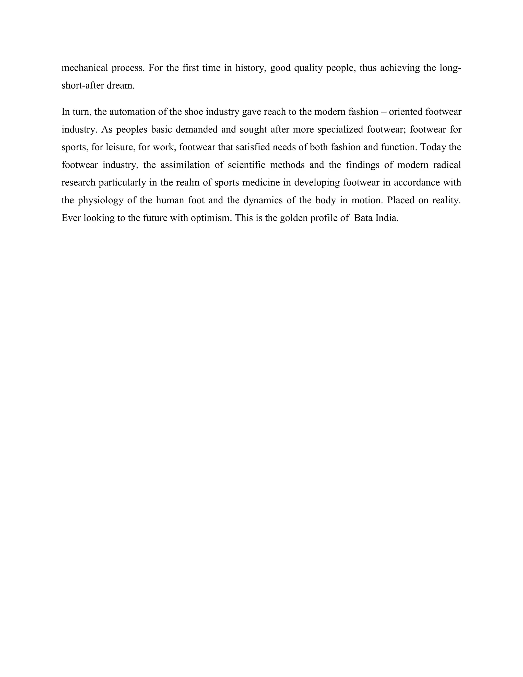 mechanical process. For the first time in history, good quality people, thus achieving the long-
short-after dream.
In turn, the automation of the shoe industry gave reach to the modern fashion – oriented footwear
industry. As peoples basic demanded and sought after more specialized footwear; footwear for
sports, for leisure, for work, footwear that satisfied needs of both fashion and function. Today the
footwear industry, the assimilation of scientific methods and the findings of modern radical
research particularly in the realm of sports medicine in developing footwear in accordance with
the physiology of the human foot and the dynamics of the body in motion. Placed on reality.
Ever looking to the future with optimism. This is the golden profile of Bata India.
 