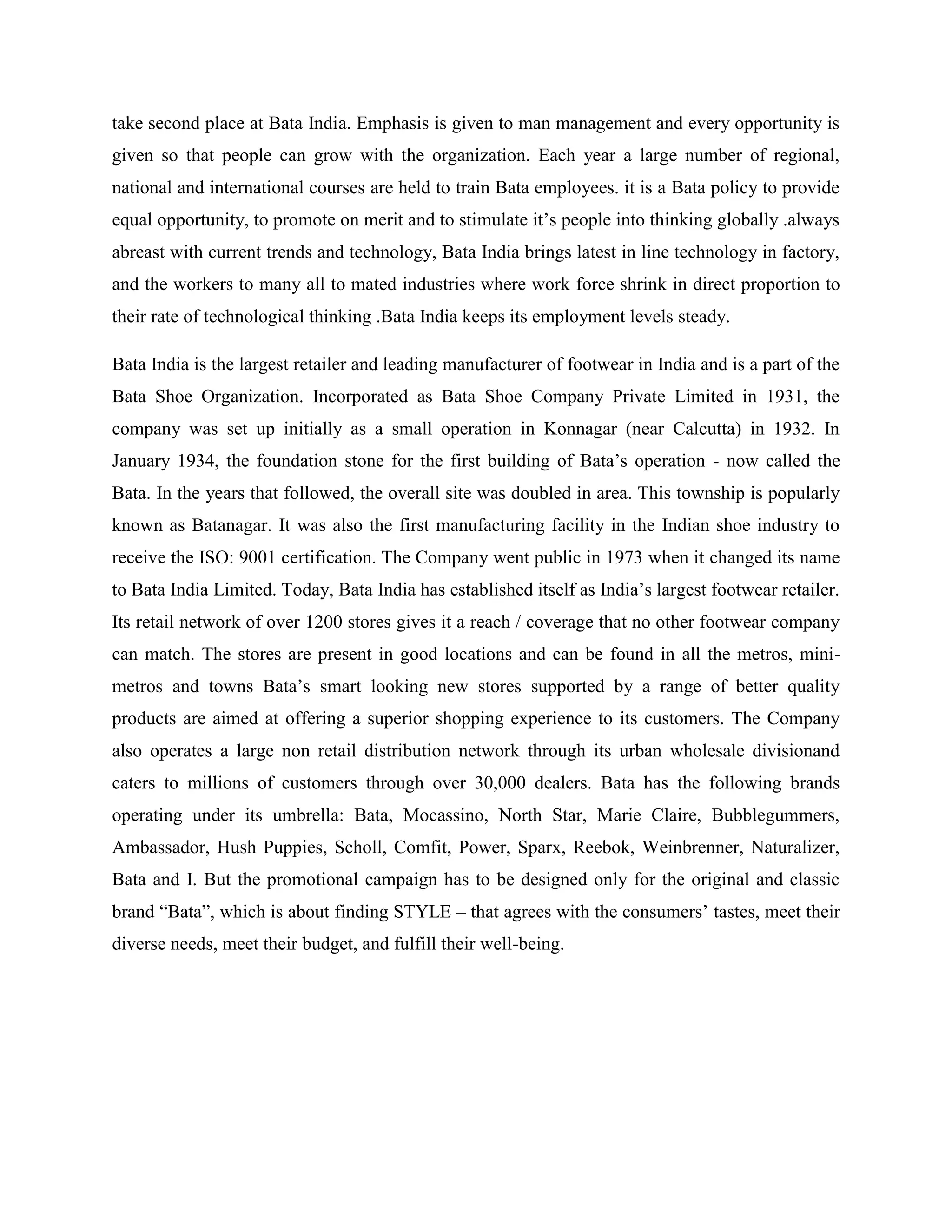 take second place at Bata India. Emphasis is given to man management and every opportunity is
given so that people can grow with the organization. Each year a large number of regional,
national and international courses are held to train Bata employees. it is a Bata policy to provide
equal opportunity, to promote on merit and to stimulate it‘s people into thinking globally .always
abreast with current trends and technology, Bata India brings latest in line technology in factory,
and the workers to many all to mated industries where work force shrink in direct proportion to
their rate of technological thinking .Bata India keeps its employment levels steady.
Bata India is the largest retailer and leading manufacturer of footwear in India and is a part of the
Bata Shoe Organization. Incorporated as Bata Shoe Company Private Limited in 1931, the
company was set up initially as a small operation in Konnagar (near Calcutta) in 1932. In
January 1934, the foundation stone for the first building of Bata‘s operation - now called the
Bata. In the years that followed, the overall site was doubled in area. This township is popularly
known as Batanagar. It was also the first manufacturing facility in the Indian shoe industry to
receive the ISO: 9001 certification. The Company went public in 1973 when it changed its name
to Bata India Limited. Today, Bata India has established itself as India‘s largest footwear retailer.
Its retail network of over 1200 stores gives it a reach / coverage that no other footwear company
can match. The stores are present in good locations and can be found in all the metros, mini-
metros and towns Bata‘s smart looking new stores supported by a range of better quality
products are aimed at offering a superior shopping experience to its customers. The Company
also operates a large non retail distribution network through its urban wholesale divisionand
caters to millions of customers through over 30,000 dealers. Bata has the following brands
operating under its umbrella: Bata, Mocassino, North Star, Marie Claire, Bubblegummers,
Ambassador, Hush Puppies, Scholl, Comfit, Power, Sparx, Reebok, Weinbrenner, Naturalizer,
Bata and I. But the promotional campaign has to be designed only for the original and classic
brand ―Bata‖, which is about finding STYLE – that agrees with the consumers‘ tastes, meet their
diverse needs, meet their budget, and fulfill their well-being.
 