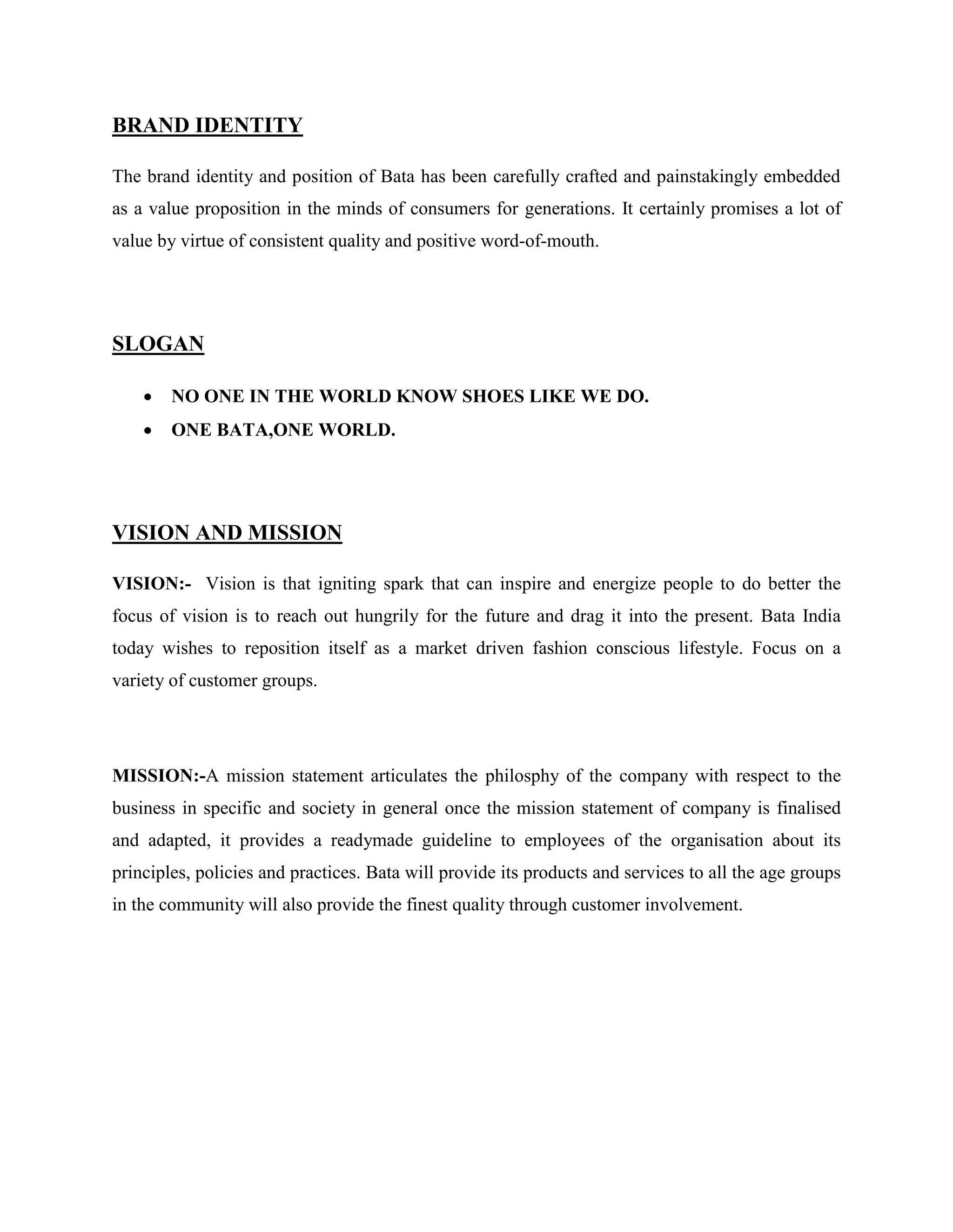 BRAND IDENTITY
The brand identity and position of Bata has been carefully crafted and painstakingly embedded
as a value proposition in the minds of consumers for generations. It certainly promises a lot of
value by virtue of consistent quality and positive word-of-mouth.
SLOGAN
 NO ONE IN THE WORLD KNOW SHOES LIKE WE DO.
 ONE BATA,ONE WORLD.
VISION AND MISSION
VISION:- Vision is that igniting spark that can inspire and energize people to do better the
focus of vision is to reach out hungrily for the future and drag it into the present. Bata India
today wishes to reposition itself as a market driven fashion conscious lifestyle. Focus on a
variety of customer groups.
MISSION:-A mission statement articulates the philosphy of the company with respect to the
business in specific and society in general once the mission statement of company is finalised
and adapted, it provides a readymade guideline to employees of the organisation about its
principles, policies and practices. Bata will provide its products and services to all the age groups
in the community will also provide the finest quality through customer involvement.
 