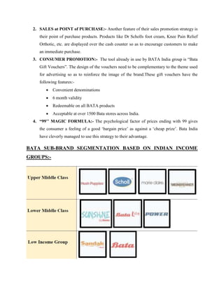 2. SALES at POINT of PURCHASE:- Another feature of their sales promotion strategy is
their point of purchase products. Products like Dr Scholls foot cream, Knee Pain Relief
Orthotic, etc. are displayed over the cash counter so as to encourage customers to make
an immediate purchase.
3. CONSUMER PROMOTION:- The tool already in use by BATA India group is ―Bata
Gift Vouchers‖. The design of the vouchers need to be complementary to the theme used
for advertising so as to reinforce the image of the brand.These gift vouchers have the
following features:-
 Convenient denominations
 6 month validity
 Redeemable on all BATA products
 Acceptable at over 1500 Bata stores across India.
4. “99’’ MAGIC FORMULA:- The psychological factor of prices ending with 99 gives
the consumer a feeling of a good ‗bargain price‘ as against a ‗cheap prize‘. Bata India
have cleverly managed to use this strategy to their advantage.
BATA SUB-BRAND SEGMENTATION BASED ON INDIAN INCOME
GROUPS:-
 