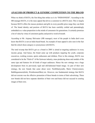 ANALYSIS OF PRODUCT & GENERIC COMPETITION TO THE BRAND
When we think of BATA, the first thing that strikes us is its ―INDIANNESS‖. According to the
HR manager BATA, it is the mass appeal that drives a customer to a BATA store. This is largely
because BATA offers the masses products and gifts in every possible price range they can think
of. The brand identity and position of BATA has been carefully crafted and painstakingly
embedded as a value proposition in the minds of consumers for generations. It certainly promises
a lot of value by virtue of consistent quality and positive word-of-mouth.
According to Mr. Anjanay Shrivastav (HR manager), most of the people in India don't even
know that BATA is not an India based brand. An example of mass appeal is also seen in the fact
that the school shoes category is synonymous with BATA.
The total revamp that BATA got as a brand in 2005 is aimed at targeting audiences in every
income group. And hence, the brand came up with products targeting the youth, corporate
executives, working women, sports enthusiasts and children. Prior to this strategy, BATA was
considered to be the ―Parle-G‖ of the footwear industry, mass producing shoes and sandals of the
same type and features for all kinds of target audiences. Hence the new strategy was a huge
development from its previously rigid and old-fashioned brand image. As part of their new
strategy, the new brands that came about were: NorthStar(youth), Marie Claire(women),
Bubblegummers(kids), Weinbrenner(Men) etc. However, one fundamental strategy that BATA
did not execute was the effective promotion of these brands in terms of their advertising. These
new brands did not have separate identities of their own and hence did not succeed in creating
images of their own.
 