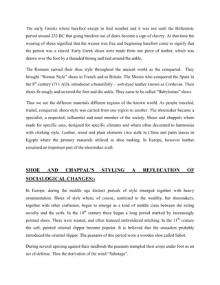 The early Greeks where barefoot except in foul weather and it was not until the Hellenistic
period around 232 BC that going barefoot out of dears become a sign of slavery. At that time the
wearing of shoes signified that the wearer was free and beginning barefoot come to signify that
the person was a slaved. Early Greek shoes were made from one piece of leather, which was
drawn over the foot by a threaded throng and tied around the ankle.
The Romans carried their shoe style throughout the ancient world as the conquered. They
brought ―Roman Style‖ shoes to French and to Britain. The Moons who conquered the Spain in
the 8th
century (711 AD), introduced a beautifully – soft-dyed leather known as Cordovan. Their
shoes fit snugly and covered the foot and the ankle. They came to be called ―Babylonian‖ shoes.
Thus we see the different materials different regions of the known world. As people traveled,
traded, conquered, shoes style was carried from one region to another. The shoemaker became a
specialist, a respected, influential and need member of the society. Shoes and chappals where
made for specific uses, designed for specific climates and where often decorated to harmonies
with clothing style. Leather, wood and plant elements (rice stalk in China and palm leaves in
Egypt) where the primary materials utilized in shoe making. In Europe, however leather
remained an important part of the shoemaker craft.
SHOE AND CHAPPAL’S STYLING A REFLECATION OF
SOCIALOGICAL CHANGES:-
In Europe, during the middle age distinct periods of style emerged together with heavy
ornamentation. Shoes of style where, of course, restricted to the wealthy, but shoemakers,
together with other craftsmen, began to emerge as a kind of middle class between the ruling
novelty and the serfs. In the 10th
century there began a long period marked by increasingly
pointed shoes. There were wasted, and often featured embroidered stitching. In the 11th
century
the soft, painted oriental slipper become popular. It is believed that the crusaders probably
introduced the oriental slipper. The peasants of this period wore a wooden shoe called Sabot.
During several uprising against their landlords the peasants trampled their crops under foot as an
act of defense. Thus the derivation of the word ―Sabotage‖.
 