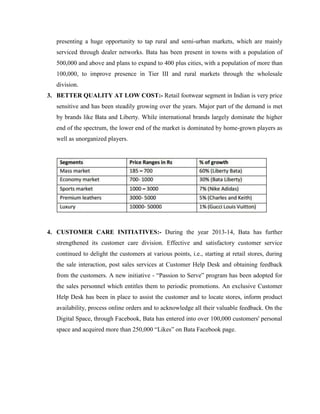 presenting a huge opportunity to tap rural and semi-urban markets, which are mainly
serviced through dealer networks. Bata has been present in towns with a population of
500,000 and above and plans to expand to 400 plus cities, with a population of more than
100,000, to improve presence in Tier III and rural markets through the wholesale
division.
3. BETTER QUALITY AT LOW COST:- Retail footwear segment in Indian is very price
sensitive and has been steadily growing over the years. Major part of the demand is met
by brands like Bata and Liberty. While international brands largely dominate the higher
end of the spectrum, the lower end of the market is dominated by home-grown players as
well as unorganized players.
4. CUSTOMER CARE INITIATIVES:- During the year 2013-14, Bata has further
strengthened its customer care division. Effective and satisfactory customer service
continued to delight the customers at various points, i.e., starting at retail stores, during
the sale interaction, post sales services at Customer Help Desk and obtaining feedback
from the customers. A new initiative - ―Passion to Serve‖ program has been adopted for
the sales personnel which entitles them to periodic promotions. An exclusive Customer
Help Desk has been in place to assist the customer and to locate stores, inform product
availability, process online orders and to acknowledge all their valuable feedback. On the
Digital Space, through Facebook, Bata has entered into over 100,000 customers' personal
space and acquired more than 250,000 ―Likes‖ on Bata Facebook page.
 