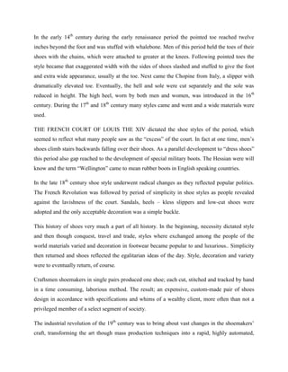 In the early 14th
century during the early renaissance period the pointed toe reached twelve
inches beyond the foot and was stuffed with whalebone. Men of this period held the toes of their
shoes with the chains, which were attached to greater at the knees. Following pointed toes the
style became that exaggerated width with the sides of shoes slashed and stuffed to give the foot
and extra wide appearance, usually at the toe. Next came the Chopine from Italy, a slipper with
dramatically elevated toe. Eventually, the hell and sole were cut separately and the sole was
reduced in height. The high heel, worn by both men and women, was introduced in the 16th
century. During the 17th
and 18th
century many styles came and went and a wide materials were
used.
THE FRENCH COURT OF LOUIS THE XIV dictated the shoe styles of the period, which
seemed to reflect what many people saw as the ―excess‖ of the court. In fact at one time, men‘s
shoes climb stairs backwards falling over their shoes. As a parallel development to ―dress shoes‖
this period also gap reached to the development of special military boots. The Hessian were will
know and the term ―Wellington‖ came to mean rubber boots in English speaking countries.
In the late 18th
century shoe style underwent radical changes as they reflected popular politics.
The French Revolution was followed by period of simplicity in shoe styles as people revealed
against the lavishness of the court. Sandals, heels – kless slippers and low-cut shoes were
adopted and the only acceptable decoration was a simple buckle.
This history of shoes very much a part of all history. In the beginning, necessity dictated style
and then though conquest, travel and trade, styles where exchanged among the people of the
world materials varied and decoration in footwear became popular to and luxurious.. Simplicity
then returned and shoes reflected the egalitarian ideas of the day. Style, decoration and variety
were to eventually return, of course.
Craftsmen shoemakers in single pairs produced one shoe; each cut, stitched and tracked by hand
in a time consuming, laborious method. The result; an expensive, custom-made pair of shoes
design in accordance with specifications and whims of a wealthy client, more often than not a
privileged member of a select segment of society.
The industrial revolution of the 19th
century was to bring about vast changes in the shoemakers‘
craft, transforming the art though mass production techniques into a rapid, highly automated,
 