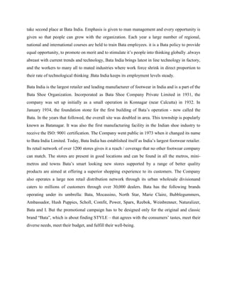 take second place at Bata India. Emphasis is given to man management and every opportunity is
given so that people can grow with the organization. Each year a large number of regional,
national and international courses are held to train Bata employees. it is a Bata policy to provide
equal opportunity, to promote on merit and to stimulate it‘s people into thinking globally .always
abreast with current trends and technology, Bata India brings latest in line technology in factory,
and the workers to many all to mated industries where work force shrink in direct proportion to
their rate of technological thinking .Bata India keeps its employment levels steady.
Bata India is the largest retailer and leading manufacturer of footwear in India and is a part of the
Bata Shoe Organization. Incorporated as Bata Shoe Company Private Limited in 1931, the
company was set up initially as a small operation in Konnagar (near Calcutta) in 1932. In
January 1934, the foundation stone for the first building of Bata‘s operation - now called the
Bata. In the years that followed, the overall site was doubled in area. This township is popularly
known as Batanagar. It was also the first manufacturing facility in the Indian shoe industry to
receive the ISO: 9001 certification. The Company went public in 1973 when it changed its name
to Bata India Limited. Today, Bata India has established itself as India‘s largest footwear retailer.
Its retail network of over 1200 stores gives it a reach / coverage that no other footwear company
can match. The stores are present in good locations and can be found in all the metros, mini-
metros and towns Bata‘s smart looking new stores supported by a range of better quality
products are aimed at offering a superior shopping experience to its customers. The Company
also operates a large non retail distribution network through its urban wholesale divisionand
caters to millions of customers through over 30,000 dealers. Bata has the following brands
operating under its umbrella: Bata, Mocassino, North Star, Marie Claire, Bubblegummers,
Ambassador, Hush Puppies, Scholl, Comfit, Power, Sparx, Reebok, Weinbrenner, Naturalizer,
Bata and I. But the promotional campaign has to be designed only for the original and classic
brand ―Bata‖, which is about finding STYLE – that agrees with the consumers‘ tastes, meet their
diverse needs, meet their budget, and fulfill their well-being.
 