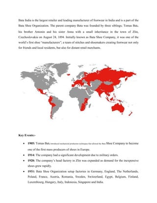 Bata India is the largest retailer and leading manufacturer of footwear in India and is a part of the
Bata Shoe Organization. The parent company Bata was founded by three siblings; Tomas Bata,
his brother Antonin and his sister Anna with a small inheritance in the town of Zlin,
Czechoslovakia on August 24, 1894. Initially known as Bata Shoe Company, it was one of the
world‘s first shoe ―manufacturers‖; a team of stitches and shoemakers creating footwear not only
for friends and local residents, but also for distant retail merchants.
Key Events:-
 1905: Tomas Bata introduced mechanized production techniques that allowed the Bata Shoe Company to become
one of the first mass producers of shoes in Europe.
 1914: The company had a significant development due to military orders.
 1928: The company‘s head factory in Zlin was expanded as demand for the inexpensive
shoes grew rapidly.
 1931: Bata Shoe Organization setup factories in Germany, England, The Netherlands,
Poland, France, Austria, Romania, Sweden, Switzerland, Egypt, Belgium, Finland,
Luxembourg, Hungary, Italy, Indonesia, Singapore and India.
 