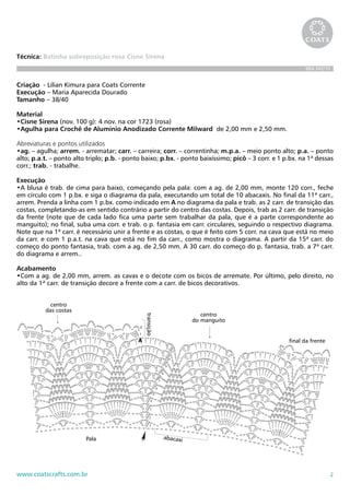 2www.coatscrafts.com.br
Técnica: Batinha sobreposição rosa Cisne Sirena
BRA 342/10
Criação - Lilian Kimura para Coats Corrente
Execução – Maria Aparecida Dourado
Tamanho – 38/40
Material
•Cisne Sirena (nov. 100 g): 4 nov. na cor 1723 (rosa)
•Agulha para Crochê de Alumínio Anodizado Corrente Milward de 2,00 mm e 2,50 mm.
Abreviaturas e pontos utilizados
•ag. – agulha; arrem. - arrematar; carr. – carreira; corr. – correntinha; m.p.a. – meio ponto alto; p.a. – ponto
alto; p.a.t. – ponto alto triplo; p.b. - ponto baixo; p.bx. - ponto baixíssimo; picô – 3 corr. e 1 p.bx. na 1ª dessas
corr.; trab. - trabalhe.
Execução
•A blusa é trab. de cima para baixo, começando pela pala: com a ag. de 2,00 mm, monte 120 corr., feche
em círculo com 1 p.bx. e siga o diagrama da pala, executando um total de 10 abacaxis. No final da 11ª carr.,
arrem. Prenda a linha com 1 p.bx. como indicado em A no diagrama da pala e trab. as 2 carr. de transição das
costas, completando-as em sentido contrário a partir do centro das costas. Depois, trab as 2 carr. de transição
da frente (note que de cada lado fica uma parte sem trabalhar da pala, que é a parte correspondente ao
manguito); no final, suba uma corr. e trab. o p. fantasia em carr. circulares, seguindo o respectivo diagrama.
Note que na 1ª carr. é necessário unir a frente e as costas, o que é feito com 5 corr. na cava que está no meio
da carr. e com 1 p.a.t. na cava que está no fim da carr., como mostra o diagrama. A partir da 15ª carr. do
começo do ponto fantasia, trab. com a ag. de 2,50 mm. A 30 carr. do começo do p. fantasia, trab. a 7ª carr.
do diagrama e arrem..
Acabamento
•Com a ag. de 2,00 mm, arrem. as cavas e o decote com os bicos de arremate. Por último, pelo direito, no
alto da 1ª carr. de transição decore a frente com a carr. de bicos decorativos.
32cm
90 cm
62 cm
Costas e frente
Pala16 cm
Chave de sinais
= p.bx.
= corr.
= p.b.
= m.p.a.
= p.a.
= p.a.t.
= início
= fim
= picô
cinza = 1ª carr. de transição
Bicos decorativos (somente na frente, pelo direito) Bicos de arremate
1
2
3
4
5
6
7
motivo
repetirArremate
Ponto fantasia
cinza = 2ª carr. da transiçãounião sob
a cava
1
2
transição
1
2
3
4
6
7
8
9
10
11
5
Pala
final da frente
abacaxi
centro
das costas
centro
do manguito
A
 