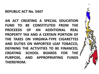 REPUBLIC ACT No. 5447
AN ACT CREATING A SPECIAL EDUCATION
FUND TO BE CONSTITUTED FROM THE
PROCEEDS OF AN ADDITIONAL REAL
PROPERTY TAX AND A CERTAIN PORTION OF
THE TAXES ON VIRGINIA-TYPE CIGARETTES
AND DUTIES ON IMPORTED LEAF TOBACCO,
DEFINING THE ACTIVITIES TO BE FINANCED,
CREATING SCHOOL BOARDS FOR THE
PURPOSE, AND APPROPRIATING FUNDS
THEREFROM.

 