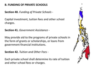 B. FUNDING OF PRIVATE SCHOOLS
Section 40. Funding of Private Schools Capital investment, tuition fees and other school
charges.
Section 41. Government Assistance May provide aid to the programs of private schools in
the form of grants or scholarships, or loans from
government financial institutions.
Section 42. Tuition and Other Fees Each private school shall determine its rate of tuition
and other school fees or charges.

 