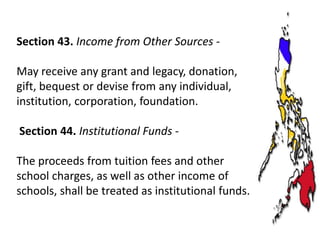 Section 43. Income from Other Sources May receive any grant and legacy, donation,
gift, bequest or devise from any individual,
institution, corporation, foundation.
Section 44. Institutional Funds The proceeds from tuition fees and other
school charges, as well as other income of
schools, shall be treated as institutional funds.

 