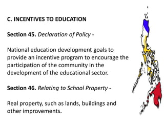 C. INCENTIVES TO EDUCATION
Section 45. Declaration of Policy National education development goals to
provide an incentive program to encourage the
participation of the community in the
development of the educational sector.
Section 46. Relating to School Property Real property, such as lands, buildings and
other improvements.

 