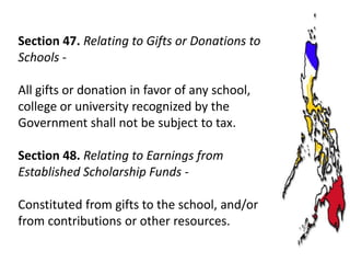 Section 47. Relating to Gifts or Donations to
Schools All gifts or donation in favor of any school,
college or university recognized by the
Government shall not be subject to tax.
Section 48. Relating to Earnings from
Established Scholarship Funds Constituted from gifts to the school, and/or
from contributions or other resources.

 