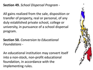 Section 49. School Dispersal Program All gains realized from the sale, disposition or
transfer of property, real or personal, of any
duly established private school, college or
university, in pursuance of a school dispersal
program.

Section 50. Conversion to Educational
Foundations An educational institution may convert itself
into a non-stock, non-profit educational
foundation, in accordance with the
implementing rules.

 