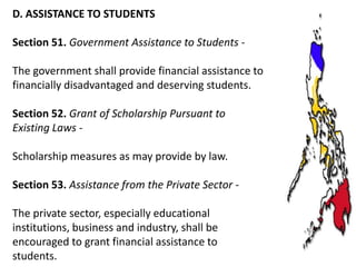 D. ASSISTANCE TO STUDENTS
Section 51. Government Assistance to Students The government shall provide financial assistance to
financially disadvantaged and deserving students.
Section 52. Grant of Scholarship Pursuant to
Existing Laws Scholarship measures as may provide by law.
Section 53. Assistance from the Private Sector The private sector, especially educational
institutions, business and industry, shall be
encouraged to grant financial assistance to
students.

 